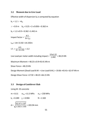 55
3.2 Moment due to Live Load
Effective width of dispersion be is computed by equation
be = 1.2 x +bw
x = 0.9 m bw = 0.25 + 2 x 0.056 = 0.362 m
be = 1.2 x 0.9 + 0.362 =1.442 m
Impact factor =
4.5
6+ Leff
Leff = 14+ 0.192 =14.192m
I.F. =
4.5
6+ 14.192 = 2.2
Live Load per meter width including impact =
57x1.22
1.442 = 48.23 KN
Maximum Moment = 48.23 x 0.9=43.41 KN-m
Shear Force = 48.23 KN
Design Moment (Dead Load B.M. + Live Load B.M.) = 19.06 +43.41= 62.47 KN-m
Design Shear Force =17.92 + 48.23 =66.15 KN
3.3 Design of Cantilever Slab
Using M -35 concrete
m = 8.11 cbc =11.5 MPa st = 230 MPa
kc = 0.289 jc = 0.904 R = 1.502
d = = 203.94 mm
 