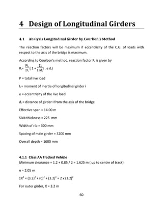 60
4 Design of Longitudinal Girders
4.1 Analysis Longitudinal Girder by Courbon's Method
The reaction factors will be maximum if eccentricity of the C.G. of loads with
respect to the axis of the bridge is maximum.
According to Courbon's method, reaction factor Ri is given by
Ri=
PIi
ƩIi
( 1 +
ƩIi
ƩIidi
2 . e di)
P = total live load
II = moment of inertia of longitudinal girder i
e = eccentricity of the live load
di = distance of girder I from the axis of the bridge
Effective span = 14.00 m
Slab thickness = 225 mm
Width of rib = 300 mm
Spacing of main girder = 3200 mm
Overall depth = 1600 mm
4.1.1 Class AA Tracked Vehicle
Minimum clearance = 1.2 + 0.85 / 2 = 1.625 m ( up to centre of track)
e = 2.05 m
ƩX2
= (3.2)2
+ (0)2
+ (3.2)2
= 2 x (3.2)2
For outer girder, X = 3.2 m
 