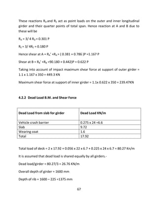 67
These reactions RD and RE act as point loads on the outer and inner longitudinal
girder and their quarter points of total span. Hence reaction at A and B due to
these will be
RA = 3/ 4 RD = 0.301 P
RE = 3/ 4RE = 0.180 P
Hence shear at A = RA’ +RA = ( 0.381 + 0.786 )P =1.167 P
Shear at B = RB’ +RB =90.180 + 0.442)P = 0.622 P
Taking into account of impact maximum shear force at support of outer girder =
1.1 x 1.167 x 350 = 449.3 KN
Maximum shear force at support of inner girder = 1.1x 0.622 x 350 = 239.47KN
4.2.2 Dead Load B.M. and Shear Force
Dead Load from slab for girder Dead Load KN/m
Vehicle crash barrier 0.275 x 24 =6.6
Slab 9.72
Wearing coat 1.6
Total 17.92
Total load of deck = 2 x 17.92 + 0.056 x 22 x 6.7 + 0.225 x 24 x 6.7 = 80.27 Kn/m
It is assumed that dead load is shared equally by all girders.-
Dead load/girder = 80.27/3 = 26.76 KN/m
Overall depth of girder = 1600 mm
Depth of rib = 1600 – 225 =1375 mm
 