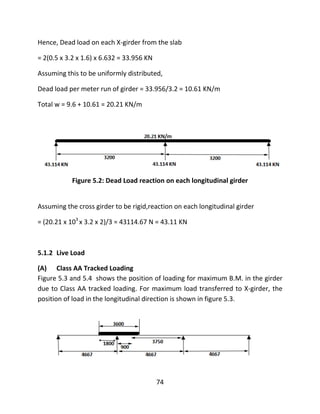 74
Hence, Dead load on each X-girder from the slab
= 2(0.5 x 3.2 x 1.6) x 6.632 = 33.956 KN
Assuming this to be uniformly distributed,
Dead load per meter run of girder = 33.956/3.2 = 10.61 KN/m
Total w = 9.6 + 10.61 = 20.21 KN/m
Figure 5.2: Dead Load reaction on each longitudinal girder
Assuming the cross girder to be rigid,reaction on each longitudinal girder
= (20.21 x 103
x 3.2 x 2)/3 = 43114.67 N = 43.11 KN
5.1.2 Live Load
(A) Class AA Tracked Loading
Figure 5.3 and 5.4 shows the position of loading for maximum B.M. in the girder
due to Class AA tracked loading. For maximum load transferred to X-girder, the
position of load in the longitudinal direction is shown in figure 5.3.
 