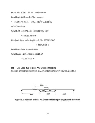 76
M = 1.25 x 409631.99 = 512039.98 N-m
Dead load BM from 2.175 m support
= (43114.67 x 2.175) - (20.21 x103
x (2.175)2
)/2
=45971.44 N-m
Total B.M. = 45971.44 + (409631.99 x 1.25)
= 558011.42 N-m
Live load shear including I.F. = 1.25 x 565009.64/3
= 235420.68 N
Dead load shear = 43114.67 N
Total Force = 235420.68 + 43114.67
= 278535.35 N
(B) Live Load due to class AAa wheeled loading
Position of load for maximum B.M. in girder is shown in figure 5.6 and 5.7
Figure 5.6: Position of class AA wheeled loading in longitudinal direction
 