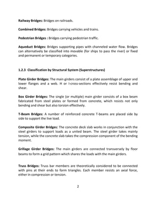 2
Railway Bridges: Bridges on railroads.
Combined Bridges: Bridges carrying vehicles and trains.
Pedestrian Bridges : Bridges carrying pedestrian traffic.
Aqueduct Bridges: Bridges supporting pipes with channeled water flow. Bridges
can alternatively be classified into movable (for ships to pass the river) or fixed
and permanent or temporary categories.
1.2.3 Classification by Structural System (Superstructures)
Plate Girder Bridges: The main girders consist of a plate assemblage of upper and
lower flanges and a web. H or I-cross-sections effectively resist bending and
shear.
Box Girder Bridges: The single (or multiple) main girder consists of a box beam
fabricated from steel plates or formed from concrete, which resists not only
bending and shear but also torsion effectively.
T-Beam Bridges: A number of reinforced concrete T-beams are placed side by
side to support the live load.
Composite Girder Bridges: The concrete deck slab works in conjunction with the
steel girders to support loads as a united beam. The steel girder takes mainly
tension, while the concrete slab takes the compression component of the bending
moment.
Grillage Girder Bridges: The main girders are connected transversely by floor
beams to form a grid pattern which shares the loads with the main girders.
Truss Bridges: Truss bar members are theoretically considered to be connected
with pins at their ends to form triangles. Each member resists an axial force,
either in compression or tension.
 