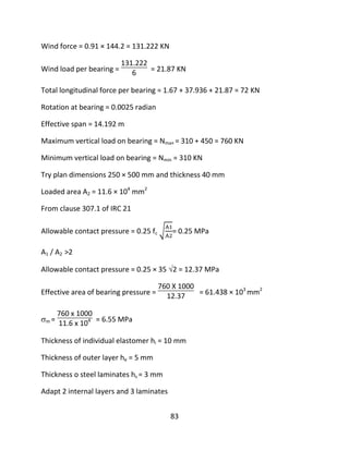 83
Wind force = 0.91 × 144.2 = 131.222 KN
Wind load per bearing =
131.222
6 = 21.87 KN
Total longitudinal force per bearing = 1.67 + 37.936 + 21.87 = 72 KN
Rotation at bearing = 0.0025 radian
Effective span = 14.192 m
Maximum vertical load on bearing = Nma× = 310 + 450 = 760 KN
Minimum vertical load on bearing = Nmin = 310 KN
Try plan dimensions 250 × 500 mm and thickness 40 mm
Loaded area A2 = 11.6 × 104
mm2
From clause 307.1 of IRC 21
Allowable contact pressure = 0.25 fc = 0.25 MPa
A1 / A2 >2
Allowable contact pressure = 0.25 × 35 2 = 12.37 MPa
Effective area of bearing pressure =
760 X 1000
12.37 = 61.438 × 103
mm2
m =
760 x 1000
11.6 x 104 = 6.55 MPa
Thickness of individual elastomer hi = 10 mm
Thickness of outer layer he = 5 mm
Thickness o steel laminates hs = 3 mm
Adapt 2 internal layers and 3 laminates
 