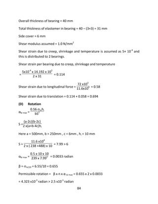 84
Overall thickness of bearing = 40 mm
Total thickness of elastomer in bearing = 40 – (3×3) = 31 mm
Side cover = 6 mm
Shear modulus assumed = 1.0 N/mm2
Shear strain due to creep, shrinkage and temperature is assumed as 5× 10-4
and
this is distributed to 2 bearings.
Shear strain per bearing due to creep, shrinkage and temperature
=
5x10-4
x 14.192 x 103
2 x 31 = 0.114
Shear strain due to longitudinal force =
72 x103
11.6x104 = 0.58
Shear strain due to translation = 0.114 + 0.058 = 0.694
(D) Rotation
αbi max =
0.56 mhi
bS2
S =
(a-2c)(b-2c)
2 x(a+b-4c)hi
Here a = 500mm, b = 250mm , c = 6mm , hi = 10 mm
S =
11.6 x104
2 x ( 238 +488) x 10 = 7.99 > 6
αbi max =
0.5 x 10 x 10
239 x 7.992 = 0.0033 radian
β = m/10 = 6.55/10 = 0.655
Permissible rotation = β x n x α bi max = 0.655 x 2 x 0.0033
= 4.323 x10-3
radian > 2.5 x10-3
radian
 