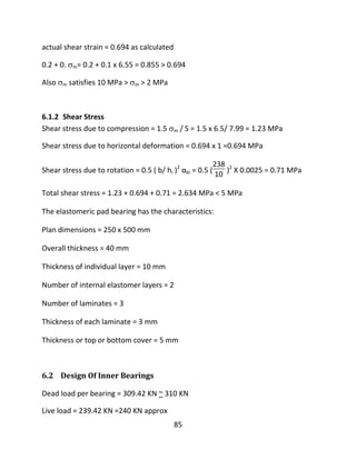 85
actual shear strain = 0.694 as calculated
0.2 + 0. m= 0.2 + 0.1 x 6.55 = 0.855 > 0.694
Also m satisfies 10 MPa > m > 2 MPa
6.1.2 Shear Stress
Shear stress due to compression = 1.5 m / S = 1.5 x 6.5/ 7.99 = 1.23 MPa
Shear stress due to horizontal deformation = 0.694 x 1 =0.694 MPa
Shear stress due to rotation = 0.5 ( b/ hi )2
αbi = 0.5 (
238
10 )2
X 0.0025 = 0.71 MPa
Total shear stress = 1.23 + 0.694 + 0.71 = 2.634 MPa < 5 MPa
The elastomeric pad bearing has the characteristics:
Plan dimensions = 250 x 500 mm
Overall thickness = 40 mm
Thickness of individual layer = 10 mm
Number of internal elastomer layers = 2
Number of laminates = 3
Thickness of each laminate = 3 mm
Thickness or top or bottom cover = 5 mm
6.2 Design Of Inner Bearings
Dead load per bearing = 309.42 KN ~ 310 KN
Live load = 239.42 KN =240 KN approx
 