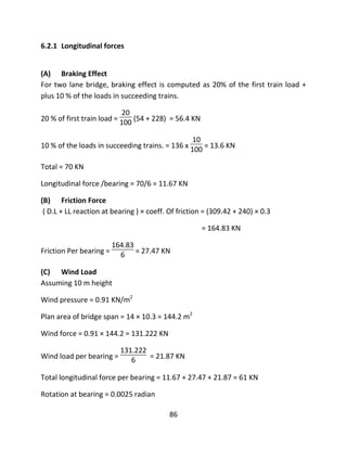 86
6.2.1 Longitudinal forces
(A) Braking Effect
For two lane bridge, braking effect is computed as 20% of the first train load +
plus 10 % of the loads in succeeding trains.
20 % of first train load =
20
100 (54 + 228) = 56.4 KN
10 % of the loads in succeeding trains. = 136 x
10
100 = 13.6 KN
Total = 70 KN
Longitudinal force /bearing = 70/6 = 11.67 KN
(B) Friction Force
( D.L + LL reaction at bearing ) × coeff. Of friction = (309.42 + 240) × 0.3
= 164.83 KN
Friction Per bearing =
164.83
6 = 27.47 KN
(C) Wind Load
Assuming 10 m height
Wind pressure = 0.91 KN/m2
Plan area of bridge span = 14 × 10.3 = 144.2 m2
Wind force = 0.91 × 144.2 = 131.222 KN
Wind load per bearing =
131.222
6 = 21.87 KN
Total longitudinal force per bearing = 11.67 + 27.47 + 21.87 = 61 KN
Rotation at bearing = 0.0025 radian
 