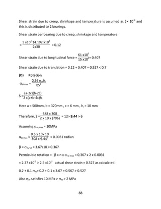 88
Shear strain due to creep, shrinkage and temperature is assumed as 5× 10-4
and
this is distributed to 2 bearings.
Shear strain per bearing due to creep, shrinkage and temperature
=
5 x10-4
14.192 x103
2x30 = 0.12
Shear strain due to longitudinal force =
61 x103
15 x104= 0.407
Shear strain due to translation = 0.12 + 0.407 = 0.527 < 0.7
(D) Rotation
αbi max =
0.56 mhi
bS2
S =
(a-2c)(b-2c)
2 x(a+b-4c)hi
Here a = 500mm, b = 320mm , c = 6 mm , hi = 10 mm
Therefore, S =
488 x 308
2 x 10 x (796) = 12> 9.44 > 6
Assuming m,max = 10MPa
αbi max =
0.5 x 10x 10
308 x 9.442 = 0.0031 radian
β = m/10 = 3.67/10 = 0.367
Permissible rotation = β x n x α bi max = 0.367 x 2 x 0.0031
= 2.27 x10-3
> 2.5 x10-3
actual shear strain = 0.527 as calculated
0.2 + 0.1 m= 0.2 + 0.1 x 3.67 = 0.567 > 0.527
Also m satisfies 10 MPa > m > 2 MPa
 