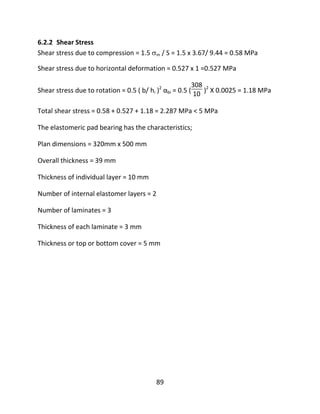 89
6.2.2 Shear Stress
Shear stress due to compression = 1.5 m / S = 1.5 x 3.67/ 9.44 = 0.58 MPa
Shear stress due to horizontal deformation = 0.527 x 1 =0.527 MPa
Shear stress due to rotation = 0.5 ( b/ hi )2
αbi = 0.5 (
308
10 )2
X 0.0025 = 1.18 MPa
Total shear stress = 0.58 + 0.527 + 1.18 = 2.287 MPa < 5 MPa
The elastomeric pad bearing has the characteristics;
Plan dimensions = 320mm x 500 mm
Overall thickness = 39 mm
Thickness of individual layer = 10 mm
Number of internal elastomer layers = 2
Number of laminates = 3
Thickness of each laminate = 3 mm
Thickness or top or bottom cover = 5 mm
 