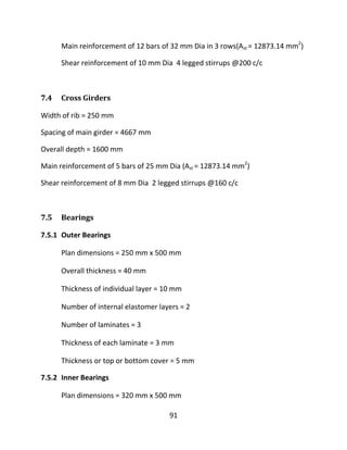 91
Main reinforcement of 12 bars of 32 mm Dia in 3 rows(Ast = 12873.14 mm2
)
Shear reinforcement of 10 mm Dia 4 legged stirrups @200 c/c
7.4 Cross Girders
Width of rib = 250 mm
Spacing of main girder = 4667 mm
Overall depth = 1600 mm
Main reinforcement of 5 bars of 25 mm Dia (Ast = 12873.14 mm2
)
Shear reinforcement of 8 mm Dia 2 legged stirrups @160 c/c
7.5 Bearings
7.5.1 Outer Bearings
Plan dimensions = 250 mm x 500 mm
Overall thickness = 40 mm
Thickness of individual layer = 10 mm
Number of internal elastomer layers = 2
Number of laminates = 3
Thickness of each laminate = 3 mm
Thickness or top or bottom cover = 5 mm
7.5.2 Inner Bearings
Plan dimensions = 320 mm x 500 mm
 