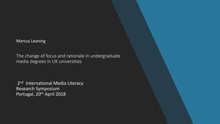 The change of focus and rationale in undergraduate
media degrees in UK universities
2nd International Media Literacy
Research Symposium
Portugal, 20th April 2018
Marcus Leaning
 