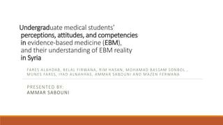 Undergraduate medical students’
perceptions, attitudes, and competencies
in evidence-based medicine (EBM),
and their understanding of EBM reality
in Syria
FARES ALAHDAB, BELAL FIRWANA, RIM HASAN, MOHAMAD BASSAM SONBOL ,
MUNES FARES, IYAD ALNAHHAS, AMMAR SABOUNI AND MAZEN FERWANA
PRESENTED BY:
AMMAR SABOUNI
 