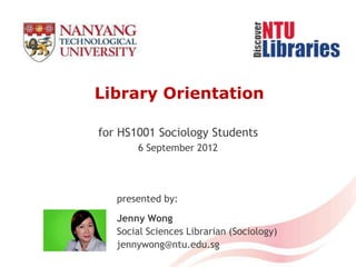 Library Orientation

for HS1001 Sociology Students
       6 September 2012




   presented by:
   Jenny Wong
   Social Sciences Librarian (Sociology)
   jennywong@ntu.edu.sg
 