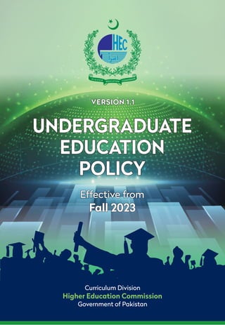 Curriculum Division
Higher Education Commission
Government of Pakistan
Effective from
Fall 2023
Effective from
Fall 2023
VERSION 1.1
VERSION 1.1
UNDERGRADUATE
EDUCATION
POLICY
UNDERGRADUATE
EDUCATION
POLICY
 