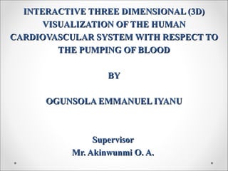 INTERACTIVE THREE DIMENSIONAL (3D)INTERACTIVE THREE DIMENSIONAL (3D)
VISUALIZATION OF THE HUMANVISUALIZATION OF THE HUMAN
CARDIOVASCULAR SYSTEM WITH RESPECT TOCARDIOVASCULAR SYSTEM WITH RESPECT TO
THE PUMPING OF BLOODTHE PUMPING OF BLOOD
BYBY
OGUNSOLA EMMANUEL IYANUOGUNSOLA EMMANUEL IYANU
SupervisorSupervisor
Mr. Akinwunmi O. A.Mr. Akinwunmi O. A.
 