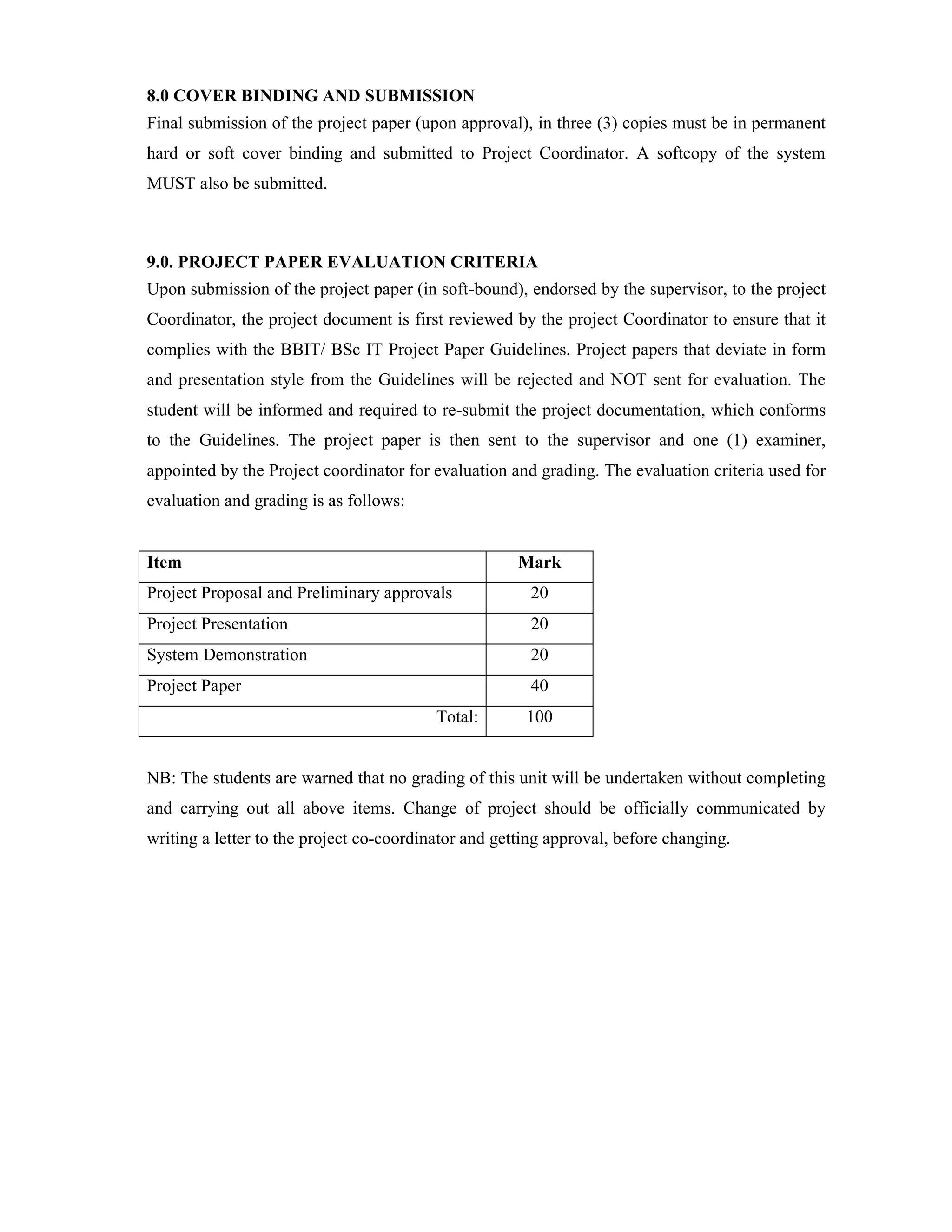 8.0 COVER BINDING AND SUBMISSION
Final submission of the project paper (upon approval), in three (3) copies must be in permanent
hard or soft cover binding and submitted to Project Coordinator. A softcopy of the system
MUST also be submitted.
9.0. PROJECT PAPER EVALUATION CRITERIA
Upon submission of the project paper (in soft-bound), endorsed by the supervisor, to the project
Coordinator, the project document is first reviewed by the project Coordinator to ensure that it
complies with the BBIT/ BSc IT Project Paper Guidelines. Project papers that deviate in form
and presentation style from the Guidelines will be rejected and NOT sent for evaluation. The
student will be informed and required to re-submit the project documentation, which conforms
to the Guidelines. The project paper is then sent to the supervisor and one (1) examiner,
appointed by the Project coordinator for evaluation and grading. The evaluation criteria used for
evaluation and grading is as follows:
Item Mark
Project Proposal and Preliminary approvals 20
Project Presentation 20
System Demonstration 20
Project Paper 40
Total: 100
NB: The students are warned that no grading of this unit will be undertaken without completing
and carrying out all above items. Change of project should be officially communicated by
writing a letter to the project co-coordinator and getting approval, before changing.
 