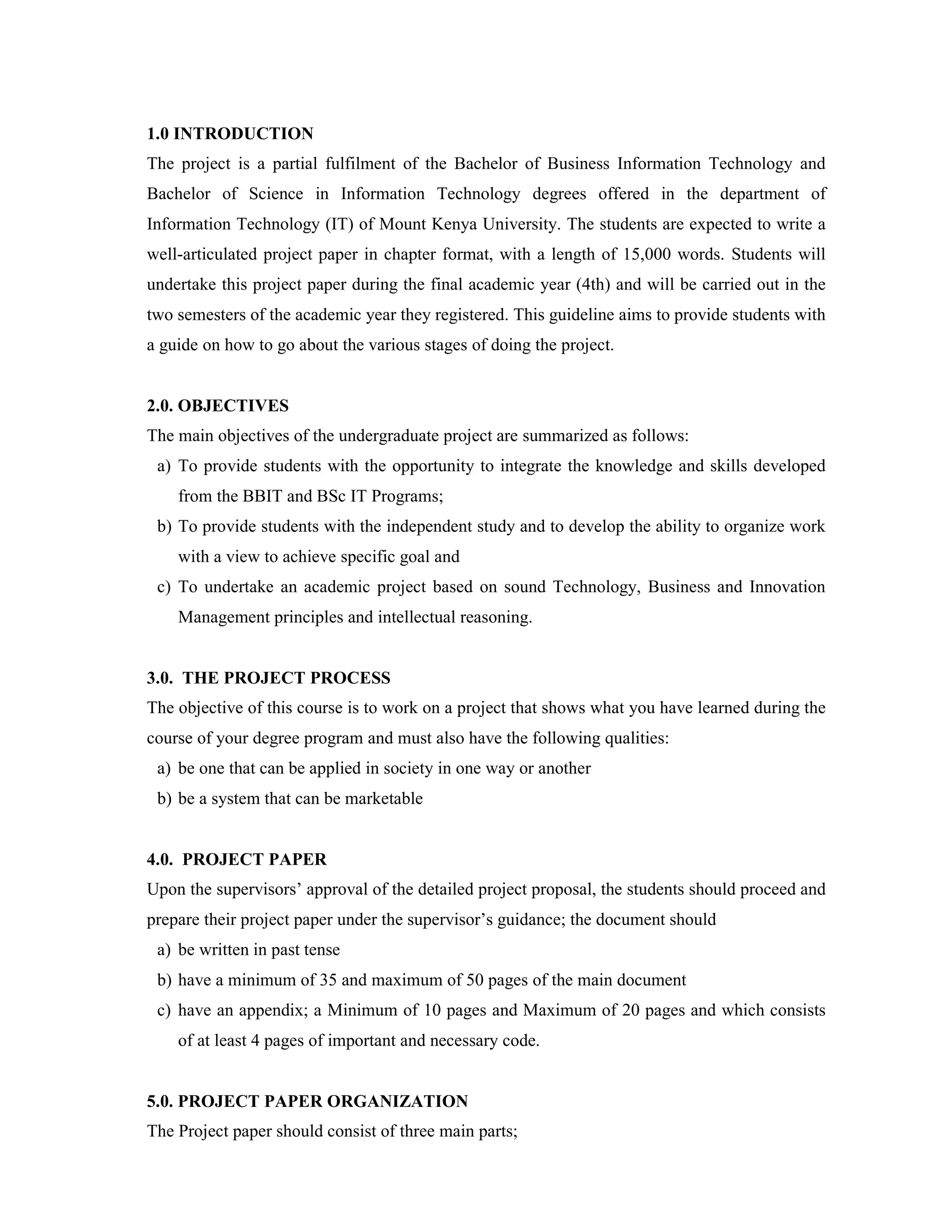1.0 INTRODUCTION
The project is a partial fulfilment of the Bachelor of Business Information Technology and
Bachelor of Science in Information Technology degrees offered in the department of
Information Technology (IT) of Mount Kenya University. The students are expected to write a
well-articulated project paper in chapter format, with a length of 15,000 words. Students will
undertake this project paper during the final academic year (4th) and will be carried out in the
two semesters of the academic year they registered. This guideline aims to provide students with
a guide on how to go about the various stages of doing the project.
2.0. OBJECTIVES
The main objectives of the undergraduate project are summarized as follows:
a) To provide students with the opportunity to integrate the knowledge and skills developed
from the BBIT and BSc IT Programs;
b) To provide students with the independent study and to develop the ability to organize work
with a view to achieve specific goal and
c) To undertake an academic project based on sound Technology, Business and Innovation
Management principles and intellectual reasoning.
3.0. THE PROJECT PROCESS
The objective of this course is to work on a project that shows what you have learned during the
course of your degree program and must also have the following qualities:
a) be one that can be applied in society in one way or another
b) be a system that can be marketable
4.0. PROJECT PAPER
Upon the supervisors’ approval of the detailed project proposal, the students should proceed and
prepare their project paper under the supervisor’s guidance; the document should
a) be written in past tense
b) have a minimum of 35 and maximum of 50 pages of the main document
c) have an appendix; a Minimum of 10 pages and Maximum of 20 pages and which consists
of at least 4 pages of important and necessary code.
5.0. PROJECT PAPER ORGANIZATION
The Project paper should consist of three main parts;
 