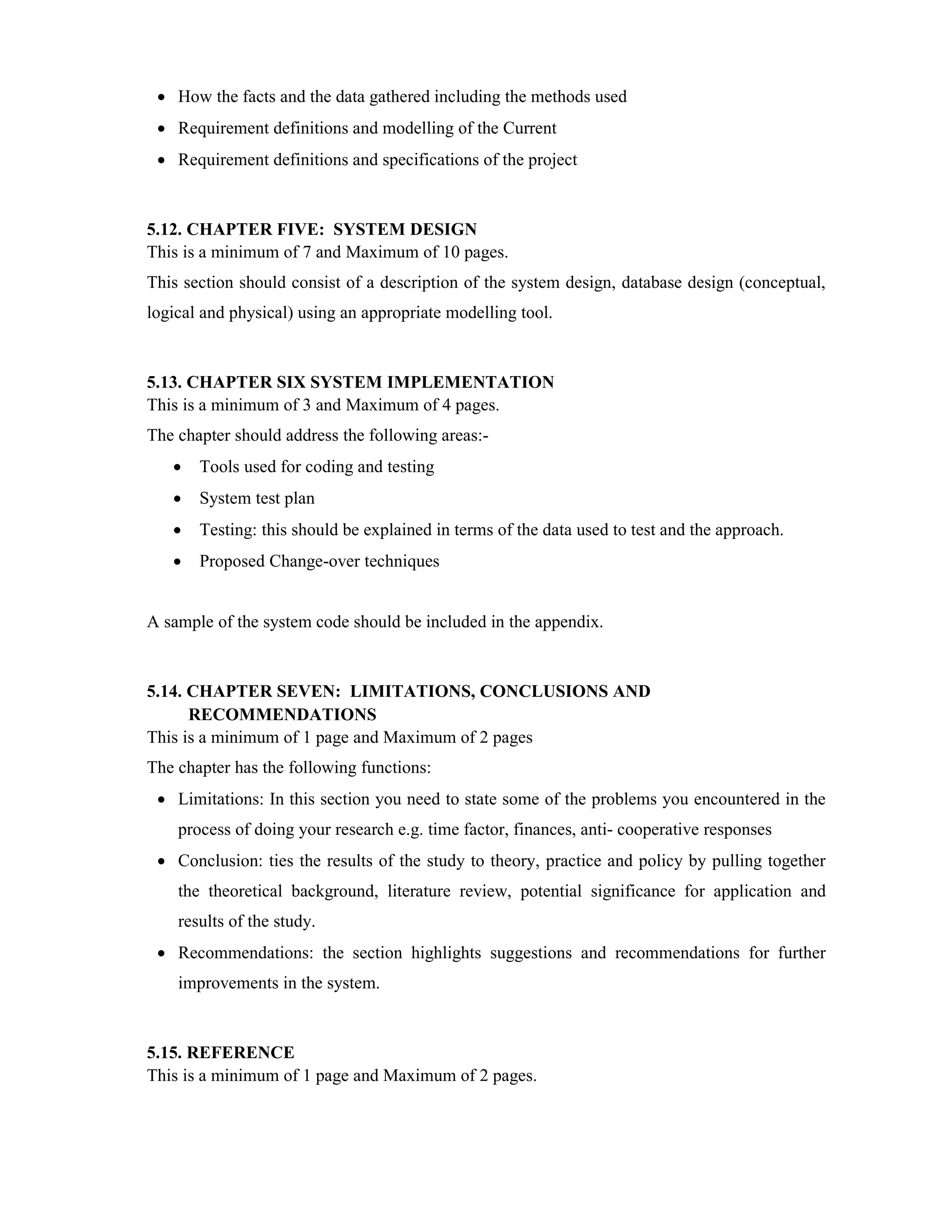  How the facts and the data gathered including the methods used
 Requirement definitions and modelling of the Current
 Requirement definitions and specifications of the project
5.12. CHAPTER FIVE: SYSTEM DESIGN
This is a minimum of 7 and Maximum of 10 pages.
This section should consist of a description of the system design, database design (conceptual,
logical and physical) using an appropriate modelling tool.
5.13. CHAPTER SIX SYSTEM IMPLEMENTATION
This is a minimum of 3 and Maximum of 4 pages.
The chapter should address the following areas:-
 Tools used for coding and testing
 System test plan
 Testing: this should be explained in terms of the data used to test and the approach.
 Proposed Change-over techniques
A sample of the system code should be included in the appendix.
5.14. CHAPTER SEVEN: LIMITATIONS, CONCLUSIONS AND
RECOMMENDATIONS
This is a minimum of 1 page and Maximum of 2 pages
The chapter has the following functions:
 Limitations: In this section you need to state some of the problems you encountered in the
process of doing your research e.g. time factor, finances, anti- cooperative responses
 Conclusion: ties the results of the study to theory, practice and policy by pulling together
the theoretical background, literature review, potential significance for application and
results of the study.
 Recommendations: the section highlights suggestions and recommendations for further
improvements in the system.
5.15. REFERENCE
This is a minimum of 1 page and Maximum of 2 pages.
 