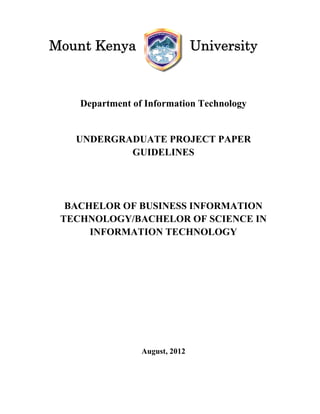 Department of Information Technology
UNDERGRADUATE PROJECT PAPER
GUIDELINES
BACHELOR OF BUSINESS INFORMATION
TECHNOLOGY/BACHELOR OF SCIENCE IN
INFORMATION TECHNOLOGY
August, 2012
Mount Kenya University
 