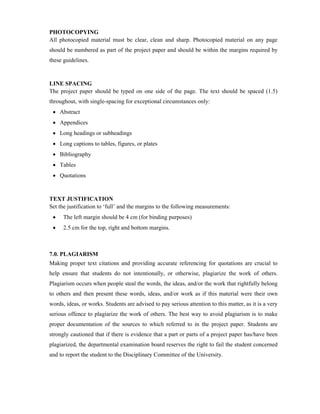 PHOTOCOPYING
All photocopied material must be clear, clean and sharp. Photocopied material on any page
should be numbered as part of the project paper and should be within the margins required by
these guidelines.
LINE SPACING
The project paper should be typed on one side of the page. The text should be spaced (1.5)
throughout, with single-spacing for exceptional circumstances only:
 Abstract
 Appendices
 Long headings or subheadings
 Long captions to tables, figures, or plates
 Bibliography
 Tables
 Quotations
TEXT JUSTIFICATION
Set the justification to ‘full’ and the margins to the following measurements:
 The left margin should be 4 cm (for binding purposes)
 2.5 cm for the top, right and bottom margins.
7.0. PLAGIARISM
Making proper text citations and providing accurate referencing for quotations are crucial to
help ensure that students do not intentionally, or otherwise, plagiarize the work of others.
Plagiarism occurs when people steal the words, the ideas, and/or the work that rightfully belong
to others and then present these words, ideas, and/or work as if this material were their own
words, ideas, or works. Students are advised to pay serious attention to this matter, as it is a very
serious offence to plagiarize the work of others. The best way to avoid plagiarism is to make
proper documentation of the sources to which referred to in the project paper. Students are
strongly cautioned that if there is evidence that a part or parts of a project paper has/have been
plagiarized, the departmental examination board reserves the right to fail the student concerned
and to report the student to the Disciplinary Committee of the University.
 