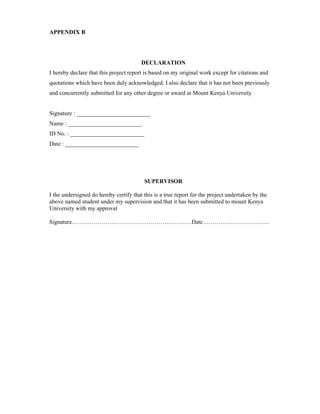 APPENDIX B
DECLARATION
I hereby declare that this project report is based on my original work except for citations and
quotations which have been duly acknowledged. I also declare that it has not been previously
and concurrently submitted for any other degree or award at Mount Kenya University
Signature : _________________________
Name : _________________________
ID No. : _________________________
Date : _________________________
SUPERVISOR
I the undersigned do hereby certify that this is a true report for the project undertaken by the
above named student under my supervision and that it has been submitted to mount Kenya
University with my approval
Signature…………………………………………………….Date…………………………….
 