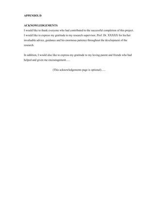 APPENDIX D
ACKNOWLEDGEMENTS
I would like to thank everyone who had contributed to the successful completion of this project.
I would like to express my gratitude to my research supervisor, Prof. Dr. XXXXX for his/her
invaluable advice, guidance and his enormous patience throughout the development of the
research.
In addition, I would also like to express my gratitude to my loving parent and friends who had
helped and given me encouragement......
(This acknowledgements page is optional)......
 