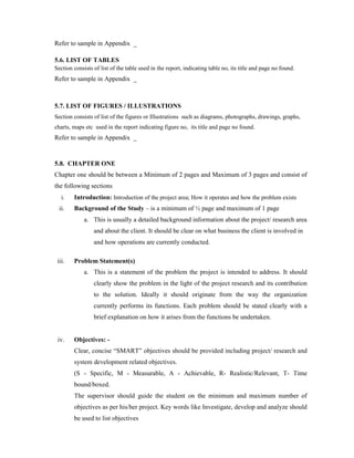 Refer to sample in Appendix _
5.6. LIST OF TABLES
Section consists of list of the table used in the report, indicating table no, its title and page no found.
Refer to sample in Appendix _
5.7. LIST OF FIGURES / ILLUSTRATIONS
Section consists of list of the figures or Illustrations such as diagrams, photographs, drawings, graphs,
charts, maps etc used in the report indicating figure no, its title and page no found.
Refer to sample in Appendix _
5.8. CHAPTER ONE
Chapter one should be between a Minimum of 2 pages and Maximum of 3 pages and consist of
the following sections
i. Introduction: Introduction of the project area; How it operates and how the problem exists
ii. Background of the Study – is a minimum of ½ page and maximum of 1 page
a. This is usually a detailed background information about the project/ research area
and about the client. It should be clear on what business the client is involved in
and how operations are currently conducted.
iii. Problem Statement(s)
a. This is a statement of the problem the project is intended to address. It should
clearly show the problem in the light of the project research and its contribution
to the solution. Ideally it should originate from the way the organization
currently performs its functions. Each problem should be stated clearly with a
brief explanation on how it arises from the functions be undertaken.
iv. Objectives: -
Clear, concise “SMART” objectives should be provided including project/ research and
system development related objectives.
(S - Specific, M - Measurable, A - Achievable, R- Realistic/Relevant, T- Time
bound/boxed.
The supervisor should guide the student on the minimum and maximum number of
objectives as per his/her project. Key words like Investigate, develop and analyze should
be used to list objectives
 
