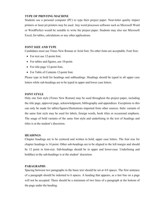 TYPE OF PRINTING MACHINE
Students use a personal computer (PC) to type their project paper. Near-letter quality impact
printers or laser-jet printers may be used. Any word processor software such as Microsoft Word
or WordPerfect would be suitable to write the project paper. Students may also use Microsoft
Excel, for tables, calculations or any other applications.
FONT SIZE AND TYPE
Candidates must use Times New Roman or Arial font. No other fonts are acceptable. Font Size:
 For text use 12-point font.
 For tables and figures, use 10-point.
 For title page 12-point font,
 For Table of Contents 12-point font.
Please type in bold for headings and subheadings. Headings should be typed in all upper case
letters while sub-headings are to be typed in upper and lower case letters.
FONT STYLE
Only one font style (Times New Roman) may be used throughout the project paper, including
the title page, approval page, acknowledgment, bibliography and appendices. Exceptions to this
can only be made for tables/figures/illustrations imported from other sources. Italic variants of
the same font style may be used for labels, foreign words, book titles or occasional emphasis.
The usage of bold variants of the same font style and underlining in the text of headings and
titles is at the student’s discretion.
HEADINGS
Chapter headings are to be centered and written in bold, upper case letters. The font size for
chapter headings is 14 point. Other sub-headings are to be aligned to the left margin and should
be 12 point in font-size. Sub-headings should be in upper and lower-case. Underlining and
boldface in the sub-headings is at the student’ discretion.
PARAGRAPHS
Spacing between two paragraphs in the basic text should be set at 4.0 spaces. The first sentence
of a paragraph should be indented to 6 spaces. A heading that appears, as a last line on a page
will not be accepted. There should be a minimum of two lines of a paragraph at the bottom of
the page under the heading.
 