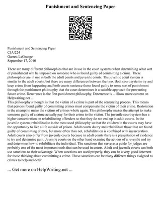 Punishment and Sentencing Paper
Punishment and Sentencing Paper
CJA/224
Garrett LeGrange
September 17, 2010
There are many different philosophies that are in use in the court systems when determining what sort
of punishment will be imposed on someone who is found guilty of committing a crime. These
philosophies are in use in both the adult courts and juvenile courts. The juvenile court system is
similar to the adult courts, but there are many differences between the two. Both court systems try and
keep crime from happening and both courts sentence those found guilty to some sort of punishment
through the punishment philosophy that the court determines is a suitable approach for preventing
future crime. Deterrence is the first punishment philosophy. Deterrence is ... Show more content on
Helpwriting.net ...
This philosophy s thought is that the victim of a crime is part of the sentencing process. This means
that persons found guilty of committing crimes must compensate the victim of their crime. Restoration
is the attempt to make the victims of crimes whole again. This philosophy makes the attempt to make
someone guilty of a crime actually pay for their crime to the victim. The juvenile court system has a
higher concentration on rehabilitating offenders so that they do not end up in adult courts. In the
juvenile system, rehabilitation is the most used philosophy so that the children in the courts may have
the opportunity to live a life outside of prison. Adult courts do try and rehabilitate those that are found
guilty of committing crimes, but more often than not, rehabilitation is combined with incarceration.
Adult courts also differ from juvenile courts because in adult courts there is a presentation of evidence
to try and determine guilt. Juvenile courts on the other hand examine the actions of a juvenile and try
and determine how to rehabilitate the individual. The sanctions that serve as a guide for judges are
probably one of the most important tools that can be used in courts. Adult and juvenile courts can both
use sanctions to their advantage. When sanctions are used properly, they can be a very good deterrent
for those thinking about committing a crime. These sanctions can be many different things assigned to
crimes to help and deter
... Get more on HelpWriting.net ...
 