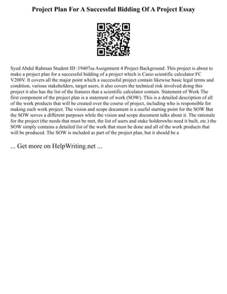 Project Plan For A Successful Bidding Of A Project Essay
Syed Abdul Rahman Student ID :19407sa Assignment 4 Project Background: This project is about to
make a project plan for a successful bidding of a project which is Casio scientific calculator FC
V200V. It covers all the major point which a successful project contain likewise basic legal terms and
condition, various stakeholders, target users, it also covers the technical risk involved doing this
project it also has the list of the features that a scientific calculator contain. Statement of Work The
first component of the project plan is a statement of work (SOW). This is a detailed description of all
of the work products that will be created over the course of project, including who is responsible for
making each work project. The vision and scope document is a useful starting point for the SOW But
the SOW serves a different purposes while the vision and scope document talks about it. The rationale
for the project (the needs that must be met, the list of users and stake holderswho need it built, etc.) the
SOW simply contains a detailed list of the work that must be done and all of the work products that
will be produced. The SOW is included as part of the project plan, but it should be a
... Get more on HelpWriting.net ...
 
