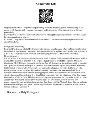 Coacervates Lab
Purpose or Objective: The purpose of performing this lab is to create greater understanding of the
origin of life hypothesis by creating coacervates and testing some of their properties, in this case
permeability.
Experiment 1: The purpose of this lab is to discover which pH coacervates are most abundant at, and
how they develop and behave.
Extension: The purpose of the lab extension was to test a coacervate membrane s permeability to
crystal violet dye.
Background and Theory:
Essential Question: At what pH will coacervates be most abundant, and when will they start forming
Hypothesis 1: I predict that coacervates will start developing at a pH of 5 and will be most abundant at
a pH of 4.5. Since the coacervates form after adding hydrochloric ... Show more content on
Helpwriting.net ...
It is not known how life came to be on the earth, but it is proven that it has evolved over time, and life
is unified by a common ancestor. In the 1920s, a hypothesis was created by scientists Alexander
Oparin and J.B.S. Haldane, that predicted that the first life forms were formed in an acidic primordial
sea. Oparin believed that a string of of chemical reactions within an aquatic environment had led to
the formation of coacervates. Coacervates are aggregates of organic polymers that have life like
characteristics, but are not alive. When Oparin created coacervates, he used a couple different
solutions of macromolecules to form these aggregates, and he discovered that the coacervates had a
selectively permeable membrane. It is thought that coacervates may have been one of the first pieces
in the origin of life on Earth. This lab uses a carbohydrate, gum arabic, and a protein, gelatin to create
coacervates. As we carry out the procedures to create the coacervates, we will observe how
coacervates are formed and what characteristics they share with life. Through doing this, we will gain
better understanding of the Oparin Haldane hypothesis and the possible explanation of how life was
formed on Earth. ( Carolina™
... Get more on HelpWriting.net ...
 