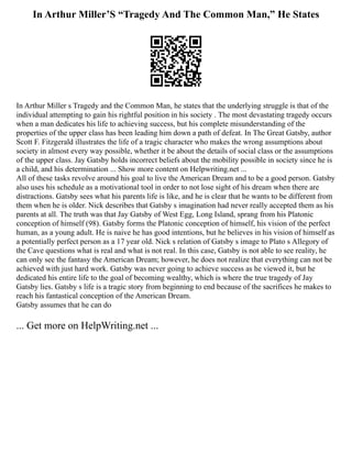 In Arthur Miller’S “Tragedy And The Common Man,” He States
In Arthur Miller s Tragedy and the Common Man, he states that the underlying struggle is that of the
individual attempting to gain his rightful position in his society . The most devastating tragedy occurs
when a man dedicates his life to achieving success, but his complete misunderstanding of the
properties of the upper class has been leading him down a path of defeat. In The Great Gatsby, author
Scott F. Fitzgerald illustrates the life of a tragic character who makes the wrong assumptions about
society in almost every way possible, whether it be about the details of social class or the assumptions
of the upper class. Jay Gatsby holds incorrect beliefs about the mobility possible in society since he is
a child, and his determination ... Show more content on Helpwriting.net ...
All of these tasks revolve around his goal to live the American Dream and to be a good person. Gatsby
also uses his schedule as a motivational tool in order to not lose sight of his dream when there are
distractions. Gatsby sees what his parents life is like, and he is clear that he wants to be different from
them when he is older. Nick describes that Gatsby s imagination had never really accepted them as his
parents at all. The truth was that Jay Gatsby of West Egg, Long Island, sprang from his Platonic
conception of himself (98). Gatsby forms the Platonic conception of himself, his vision of the perfect
human, as a young adult. He is naive he has good intentions, but he believes in his vision of himself as
a potentially perfect person as a 17 year old. Nick s relation of Gatsby s image to Plato s Allegory of
the Cave questions what is real and what is not real. In this case, Gatsby is not able to see reality, he
can only see the fantasy the American Dream; however, he does not realize that everything can not be
achieved with just hard work. Gatsby was never going to achieve success as he viewed it, but he
dedicated his entire life to the goal of becoming wealthy, which is where the true tragedy of Jay
Gatsby lies. Gatsby s life is a tragic story from beginning to end because of the sacrifices he makes to
reach his fantastical conception of the American Dream.
Gatsby assumes that he can do
... Get more on HelpWriting.net ...
 