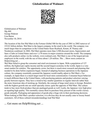 Globalization of Walmart
Globalization of Walmart
Mg 460
George Rideout
Lisa Baron
November 10, 2014
The location of the first Wal Mart in the Fortune Global 500 for the year of 2001 to 2002 turnover of
219.81 billion dollars. Wal Mart is the largest company in the retail in the world. The company was
much larger than its competitors in the United States Sears Roebuck, Kmart, JC Penney and
Nordstrom combined. In 2002, Wal Mart operates more than 3,500 discount stores, Supercenters and
Sam s Clubs in United States and over 1,170 stores in major countries around the world. The company
also sells products online via the website, www.walmart.com. Wal Mart is one of the largest private
employers in the world, with the use of force about 1.28 million. The ... Show more content on
Helpwriting.net ...
Wal Mart failed to grasp the consumer and retail environment in Japan. With a population of 127
million, the highest per capita income and the second largest economy in the world, Japan is a very
smart market for retailers. The opportunity exists, but there is much more research and planning that
needed to be done before expansion began. Instead of adapting business operations to the Japanese
culture, the company essentially assumed the Japanese would readily adjust to Wal Mart s. For
example, in Japan there is a much larger need for local store customization. Consumer buyer behavior
is much different than in the United States, with purchasing patterns and product selection varying
greatly between regions. They have a trend to buy smaller quantities in regular intervals rather than
the more American idea of stocking up. Similarly, the concept of large retail stores is foreign. Retailers
with the highest growth rate are small specialty stores; quite the opposite of Wal Mart. The culture
tends to buy more fresh produce than pre packaged goods as well. Lastly, the Japanese view high price
as equaling high quality. This mentality causes them to purchase forty percent of the world s luxury
goods annually. Packaging and appearance of goods play a huge role in their purchasing decisions.
When looking at Wal Mart s product selection, it is obvious they do not usually cater to luxury brand
customers. All of these cultural misunderstandings lead Wal Mart
... Get more on HelpWriting.net ...
 