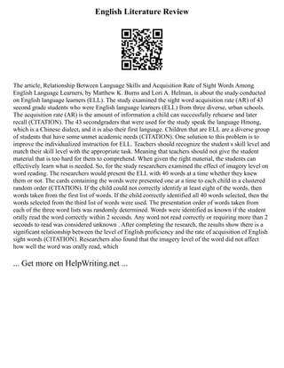 English Literature Review
The article, Relationship Between Language Skills and Acquisition Rate of Sight Words Among
English Language Learners, by Matthew K. Burns and Lori A. Helman, is about the study conducted
on English language learners (ELL). The study examined the sight word acquisition rate (AR) of 43
second grade students who were English language learners (ELL) from three diverse, urban schools.
The acquisition rate (AR) is the amount of information a child can successfully rehearse and later
recall (CITATION). The 43 secondgraders that were used for the study speak the language Hmong,
which is a Chinese dialect, and it is also their first language. Children that are ELL are a diverse group
of students that have some unmet academic needs (CITATION). One solution to this problem is to
improve the individualized instruction for ELL. Teachers should recognize the student s skill level and
match their skill level with the appropriate task. Meaning that teachers should not give the student
material that is too hard for them to comprehend. When given the right material, the students can
effectively learn what is needed. So, for the study researchers examined the effect of imagery level on
word reading. The researchers would present the ELL with 40 words at a time whether they knew
them or not. The cards containing the words were presented one at a time to each child in a clustered
random order (CITATION). If the child could not correctly identify at least eight of the words, then
words taken from the first list of words. If the child correctly identified all 40 words selected, then the
words selected from the third list of words were used. The presentation order of words taken from
each of the three word lists was randomly determined. Words were identified as known if the student
orally read the word correctly within 2 seconds. Any word not read correctly or requiring more than 2
seconds to read was considered unknown . After completing the research, the results show there is a
significant relationship between the level of English proficiency and the rate of acquisition of English
sight words (CITATION). Researchers also found that the imagery level of the word did not affect
how well the word was orally read, which
... Get more on HelpWriting.net ...
 
