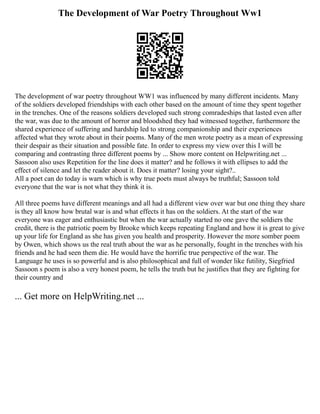 The Development of War Poetry Throughout Ww1
The development of war poetry throughout WW1 was influenced by many different incidents. Many
of the soldiers developed friendships with each other based on the amount of time they spent together
in the trenches. One of the reasons soldiers developed such strong comradeships that lasted even after
the war, was due to the amount of horror and bloodshed they had witnessed together, furthermore the
shared experience of suffering and hardship led to strong companionship and their experiences
affected what they wrote about in their poems. Many of the men wrote poetry as a mean of expressing
their despair as their situation and possible fate. In order to express my view over this I will be
comparing and contrasting three different poems by ... Show more content on Helpwriting.net ...
Sassoon also uses Repetition for the line does it matter? and he follows it with ellipses to add the
effect of silence and let the reader about it. Does it matter? losing your sight?..
All a poet can do today is warn which is why true poets must always be truthful; Sassoon told
everyone that the war is not what they think it is.
All three poems have different meanings and all had a different view over war but one thing they share
is they all know how brutal war is and what effects it has on the soldiers. At the start of the war
everyone was eager and enthusiastic but when the war actually started no one gave the soldiers the
credit, there is the patriotic poem by Brooke which keeps repeating England and how it is great to give
up your life for England as she has given you health and prosperity. However the more somber poem
by Owen, which shows us the real truth about the war as he personally, fought in the trenches with his
friends and he had seen them die. He would have the horrific true perspective of the war. The
Language he uses is so powerful and is also philosophical and full of wonder like futility, Siegfried
Sassoon s poem is also a very honest poem, he tells the truth but he justifies that they are fighting for
their country and
... Get more on HelpWriting.net ...
 