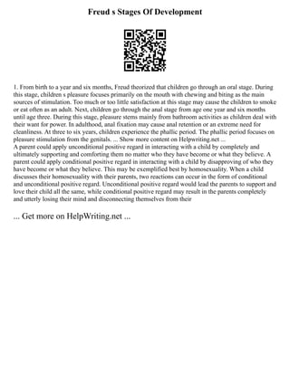 Freud s Stages Of Development
1. From birth to a year and six months, Freud theorized that children go through an oral stage. During
this stage, children s pleasure focuses primarily on the mouth with chewing and biting as the main
sources of stimulation. Too much or too little satisfaction at this stage may cause the children to smoke
or eat often as an adult. Next, children go through the anal stage from age one year and six months
until age three. During this stage, pleasure stems mainly from bathroom activities as children deal with
their want for power. In adulthood, anal fixation may cause anal retention or an extreme need for
cleanliness. At three to six years, children experience the phallic period. The phallic period focuses on
pleasure stimulation from the genitals. ... Show more content on Helpwriting.net ...
A parent could apply unconditional positive regard in interacting with a child by completely and
ultimately supporting and comforting them no matter who they have become or what they believe. A
parent could apply conditional positive regard in interacting with a child by disapproving of who they
have become or what they believe. This may be exemplified best by homosexuality. When a child
discusses their homosexuality with their parents, two reactions can occur in the form of conditional
and unconditional positive regard. Unconditional positive regard would lead the parents to support and
love their child all the same, while conditional positive regard may result in the parents completely
and utterly losing their mind and disconnecting themselves from their
... Get more on HelpWriting.net ...
 