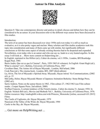 Auteur In Film Analysis
Question 8: Take one contemporary director and analyse in detail, discuss and debate how they can be
considered to be an auteur. In your discussion refer to the different ways auteur have been discussed in
film studies.
Introduction:
The term of an auteur has been discussed ever since 1950s and even today it is still as much as
evaluative, as it is also pretty vague and unclear. Many scholars and film studies academics took this
topic into consideration and many of them came up with similar, but significantly different
conclusions or felt that some aspect of already existing theories had to be deepened and expanded.
Nevertheless, even today who is an auteur and who can say so, leads to a very heated argufies. In this
essay I will look at ... Show more content on Helpwriting.net ...
In English: reprinted in Jim Hillier (ed.), Cahier du cinema, vol.1:1950s , London, BFI/Routledge
Kegan Paul, 1985.
Bazin Andre, Que est ce que le Cinema? , Paris, 1958 1965 (4 volumes). In English: Grant Hugh (ed.),
What is cinema? vol.1, Berkley, University of California Press, 1967
Cavallaro Dani, The Anime Art of Hayao Miyazaki , London, McFarland, 2006
Cook Pam (ed.), The cinema book , London, BFI, 2007 (third edition)
Lu, Alvin, The Art of Miyazaki s Spirited Away. Miyazaki, Hayao introd. Viz Communications, (2002
ed.), p. 15
McCarthy, Helen, Hayao Miyazaki Master of Japanese Animation Berkeley: Stone Bridge Press,
(2002 ed.).
Sarris Andrew, Notes on the auteur theory in 1962 , Film culture 27, 1962/1963 (see Film culture
reader , Cooper Square Press; 2nd edition, 2000)
Truffaut Francois, A certain tendency of the French cinema , Cahier du cinema 31, January 1954. In
English: Nichols Bill (ed.), Movies and Methods Vol.1 , Berkley, University of California Press, 1976.
Online resources: http://studioghibli.wikia.com/wiki/Princess_Mononoke [online, accessed 6.01.2015]
Films:
The Castle of Cagliostro, dir. Hayao Miyazaki, 1979
Nausicaä of the Valley of the Wind, dir. Hayao Miyazaki, 1984
Castle in the Sky, dir. Hayao Miyazaki,
... Get more on HelpWriting.net ...
 
