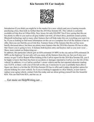 Kia Sorento SX Car Analysis
Introduction If you think you might be in the market for a new vehicle and you re leaning towards
purchasing a Kia, then look no further than the 2014 Kia Sorento SX. This vehicle is currently
available at Fette Kia in Clifton Hills, New Jersey for only $26,990! You ll love seeing that this car
has plenty to offer to you such as all gray leather seat trim, all wheel drive, premium sound system,
Bluetooth technology and so many other features that will help make this car everything you want it to
be. If you re looking to find more information on this car or a complete list of all the features it has to
offer, then you can find the car at Fette Kia. Features Some of the features that this car has were
briefly discussed above, but there are plenty more features that the 2014 Kia Sorento SX has to offer
that I know you re going to love. It features both keyless entry and keyless start so you won t ever ...
Show more content on Helpwriting.net ...
In addition, this particular vehicle gets an EPA estimated 18 MPG in the city and an EPA estimated 24
MPG on the highway! So not only will you enjoy all the features from this car, but you ll also save
money on gas! CarFax Report When looking at the CarFax report for the 2014 Kia Sorento SX, you ll
be happy to know that there has been no accidents or damages reported to CarFax over the life of this
vehicle! In addition, it is a CarFax certified 1 owner vehicle and the last reported odometer reading
was 33,074, so there s still a lot of life left on this car. Conclusion As you ve probably been able to
figure out, there is a lot that the 2014 Kia Sorento SX has to offer and it makes the perfect option for
anyone looking for a new vehicle. So if you re looking to upgrade to a Kia Vehicle, or just want to
replace your aging vehicle, contact Fette Kia today and see about getting yourself into this beautiful
KIA. You can find Fette KIA, and the car, at
... Get more on HelpWriting.net ...
 