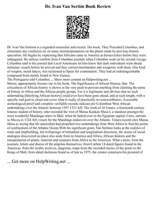 Dr. Ivan Van Sertim Book Review
Dr. Ivan Van Sertima is a regarded researcher and creator. His book, They Preceded Columbus, and
eliminates any confusion air on many misinterpretations on the planet made by previous history
specialists. He begins by expressing that Africans came to America as bosses/rulers before they were
subjugated. He utilizes confirm from Columbus journals when Columbus went on his second voyage.
Columbus said in his journal that Local Americans let him know that dark individuals went ahead
immense vessels before he arrived and they carried merchandise and weaponry with them. One kind
of weapon, metal lances, was reclaimed to Spain for examination. They had an indistinguishable
compound from metals found in New Guinea.
The Portuguese told Columbus ... Show more content on Helpwriting.net ...
Moore, appropriately focuses our in his book, The Significance of African History, that: The
criticalness of African history is shown in the very push to prevent anything from claiming the name
of history to Africa and the African people groups. For it is legitimate and obvious that no such
undertaking [falsifying African history] could ever have been gone ahead, and at such length, with a
specific end goal to cloud and cover what is really of practically no noteworthiness. Accessible
archeological proof and complete verifiable records indicate pre Columbian West African
undertakings over the Atlantic between 1307 1312 AD. The work of Al Umars, a fourteenth century
Islamic student of history, who recorded the visit of Mansa Kankan Musa I, a standout amongst the
most wonderful Mandinga rulers in Mali, when he halted over in the Egyptian capital, Cairo, enroute
to Mecca in 1324 AD, vouch for the Mandinga endeavors over the Atlantic. Umars record cites Mansa
Musa as saying that his antecedent had propelled two undertakings from West Africa to find the points
of confinement of the Atlantic Ocean.With his significant grant, Van Sertima looks at the realities of
route and shipbuilding, the wellsprings of latitudinal and longitudinal directions, the scores of social
analogies discovered no place else aside from in America and Africa, African dialects and the
transportation of plants, material and creatures from Africa to the Americas. What s more, from the
journals, letters and diaries of the pilgrims themselves; from Carbon 14 dated figures found in the
Americas; from the Arabic archives, diagrams, maps from the recorded stories of the griots to the
Kings of Mali; from dated skeletons found as of late as 1975, the creator constructs his pyramid of
... Get more on HelpWriting.net ...
 