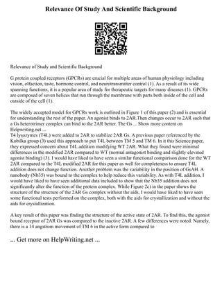 Relevance Of Study And Scientific Background
Relevance of Study and Scientific Background
G protein coupled receptors (GPCRs) are crucial for multiple areas of human physiology including
vision, olfaction, taste, hormone control, and neurotransmitter control (1). As a result of its wide
spanning functions, it is a popular area of study for therapeutic targets for many diseases (1). GPCRs
are composed of seven helices that run through the membrane with parts both inside of the cell and
outside of the cell (1).
The widely accepted model for GPCRs work is outlined in Figure 1 of this paper (2) and is essential
for understanding the rest of the paper. An agonist binds to 2AR.Then changes occur to 2AR such that
a Gs heterotrimer complex can bind to the 2AR better. The Gs ... Show more content on
Helpwriting.net ...
T4 lysozymes (T4L) were added to 2AR to stabilize 2AR Gs. A previous paper referenced by the
Kobilka group (3) used this approach to put T4L between TM 5 and TM 6. In it this Science paper,
they expressed concern about T4L addition modifying WT 2AR. What they found were minimal
differences in the modified 2AR compared to WT (normal antagonist binding and slightly elevated
agonist binding) (3). I would have liked to have seen a similar functional comparison done for the WT
2AR compared to the T4L modified 2AR for this paper as well for completeness to ensure T4L
addition does not change function. Another problem was the variability in the position of GsAH. A
nanobody (Nb35) was bound to the complex to help reduce this variability. As with T4L addition, I
would have liked to have seen additional data included to show that the Nb35 addition does not
significantly alter the function of the protein complex. While Figure 2c) in the paper shows the
structure of the structure of the 2AR Gs complex without the aids, I would have liked to have seen
some functional tests performed on the complex, both with the aids for crystallization and without the
aids for crystallization.
A key result of this paper was finding the structure of the active state of 2AR. To find this, the agonist
bound receptor of 2AR Gs was compared to the inactive 2AR. A few differences were noted. Namely,
there is a 14 angstrom movement of TM 6 in the active form compared to
... Get more on HelpWriting.net ...
 