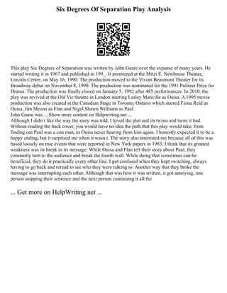 Six Degrees Of Separation Play Analysis
This play Six Degrees of Separation was written by John Guare over the expanse of many years. He
started writing it in 1967 and published in 199_. It premiered at the Mitzi E. Newhouse Theater,
Lincoln Center, on May 16, 1990. The production moved to the Vivian Beaumont Theater for its
Broadway debut on November 8, 1990. The production was nominated for the 1991 Pulitzer Prize for
Drama. The production was finally closed on January 5, 1992 after 485 performances. In 2010, the
play was revived at the Old Vic theatre in London starring Lesley Manville as Ouisa. A 1995 movie
production was also created at the Canadian Stage in Toronto, Ontario which starred Fiona Reid as
Ouisa, Jim Mezon as Flan and Nigel Shawn Williams as Paul.
John Guare was ... Show more content on Helpwriting.net ...
Although I didn t like the way the story was told, I loved the plot and its twists and turns it had.
Without reading the back cover, you would have no idea the path that this play would take, from
finding out Paul was a con man, to Ouisa never hearing from him again. I honestly expected it to be a
happy ending, but it surprised me when it wasn t. The story also interested me because all of this was
based loosely on true events that were reported in New York papers in 1983. I think that its greatest
weakness was its break in its message. While Ouisa and Flan tell their story about Paul, they
constantly turn to the audience and break the fourth wall. While doing that sometimes can be
beneficial, they do it practically every other line. I got confused when they kept switching, always
having to go back and reread to see who they were talking to. Another way that they broke the
message was interrupting each other. Although that was how it was written, it got annoying, one
person stopping their sentence and the next person continuing it all the
... Get more on HelpWriting.net ...
 