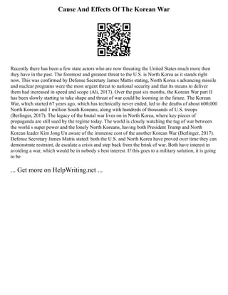 Cause And Effects Of The Korean War
Recently there has been a few state actors who are now threating the United States much more then
they have in the past. The foremost and greatest threat to the U.S. is North Korea as it stands right
now. This was confirmed by Defense Secretary James Mattis stating, North Korea s advancing missile
and nuclear programs were the most urgent threat to national security and that its means to deliver
them had increased in speed and scope (Ali, 2017). Over the past six months, the Korean War part II
has been slowly starting to take shape and threat of war could be looming in the future. The Korean
War, which started 67 years ago, which has technically never ended, led to the deaths of about 600,000
North Korean and 1 million South Koreans, along with hundreds of thousands of U.S. troops
(Berlinger, 2017). The legacy of the brutal war lives on in North Korea, where key pieces of
propaganda are still used by the regime today. The world is closely watching the tug of war between
the world s super power and the lonely North Koreans, having both President Trump and North
Korean leader Kim Jong Un aware of the immense cost of the another Korean War (Berlinger, 2017).
Defense Secretary James Mattis stated: both the U.S. and North Korea have proved over time they can
demonstrate restraint, de escalate a crisis and step back from the brink of war. Both have interest in
avoiding a war, which would be in nobody s best interest. If this goes to a military solution, it is going
to be
... Get more on HelpWriting.net ...
 