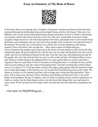 Essay on Summary of The Book of Hosea
In this book, there is an ongoing story of adultery, fornication, and betrayal between God and Israel
portrayed through the relationship between the prophet Hosea, and his wife Gomer. There are a few
different views on the actual relationship between Hosea and Gomer, the first of which is that Gomer
was already a harlot when Hosea took her as his wife. This one I would think is the most widely
accepted, simply because it s the literal description of the book, and people tend to lean towards literal
definitions more frequently than not, just look at how people of the world have torn apart the book of
Revelation! The second view is that Gomer was a harlot, but was only adulterous after getting
married. Those who believe this say that she ... Show more content on Helpwriting.net ...
Gomer cheated on the prophet many times just as the nation of Israel cheated on their God with other
insignificant gods. Hosea provided for his wife the best way he could, and treated her the best way he
could, and received nothing but betrayal on her part. God, the same way, did nothing but provide for
His people, His wife. He cared for them in every way He could, and they still betrayed Him at every
turn. Hosea is a book telling of the judgment that is to come against them as a nation, and what is
required of them to come back to God. At the point of writing this book, it is already too late, and the
nation can do nothing to stay the wrath of God against them. God did everything He could for them,
even as it is said in 13:11, God gave them a king in His anger, going against what He wanted for them,
just to make them happy. In the end however, we see that God took their king away in His wrath. The
nation as a whole is to be captured, and they will no longer have a king like they had before. Their
glory will be taken away because of their sinfulness and rebellion towards God. This is one of the
longer minor prophets, having 14 chapters, most of which are dealing strictly with the ungodliness of
Israel as a nation, but the final chapter seems to me that Israel did change their ways and repent to
some extent. We do see that God will forgive them, but that does not mean that the consequences for
their
... Get more on HelpWriting.net ...
 