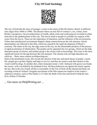 City Of God Sociology
The city of God tells the story of teenager s crime in the slums of Rio De Janeiro, Brazil, in different
time stages from 1960s to 1980s. The director shows an area full of violence s, sex, crimes, from
Rocket s perspective. Severe polarization of wealth, urban crime and youth gang are revealed in urban
slum due to the globalizations of this city. This movie leads to people to consider two aspects of the
issues from the movie. Those are the importance of education, and the influence of the environments.
Urban slum and physical environment shaped a sharp contrast between the rich and poor. Social
abnormalities are reflected in this film, which are caused by the rapid development of Brazil s
economy. The slums in the city, the edge zones in the city, are the abominable products of the process
in rapid acceleration of urbanization. The people can be separated into two groups, which are the high
education group of citizens, and another group is the citizen with no knowledge. This issue is the most
significant reason for the gap between the rich and poor. The citizens who are high education can
catch up ... Show more content on Helpwriting.net ...
Such as the prostitution scene, this reveals the absence of the law and moral decay in people s social
life, people gave up their dignity and hope to survive, and they are used to seek their dreams in the
visual world by drugs. In another shot, when restaurant owner s wife s betrayal with goose was found,
the owner s wife was killed by his husband at last. All those behaviors are against the moral; against
the law. But in the city of god, all this is reasonable. In the City of God, all the absurd and funny are
revealing a kind of violence. Irregular movements of the film camera are implicit in the creator s
subjective emotion, such as film finally Li l Z after the death of the lens and dwarf to help the lens
(Fox, Killian 19 October
... Get more on HelpWriting.net ...
 