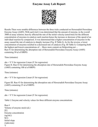 Enzyme Assay Lab Report
Results There were notable differences between the three trials conducted on Horseradish Peroxidase
Enzyme Assay (A405). With each trial it was determined that the amount of enzyme, in the overall
3000 ul assay solution, heavily affected the rate of the initial velocity (umol/min) for the different
concentration of enzymes to catalyze each reaction hence the increase or decrease of the speed of an
individual reaction by comparison. It was determined that a higher concentration of enzymes in the
assay caused the rate of catalysis to sharply increase (Fig. II Table I). As for the reverse, a lower
concentration of enzymes resulted in a decreased rate of catalysis (Fig. III Table I). Comparing both
the highest and lowest concentrations of ... Show more content on Helpwriting.net ...
Run #1 for determining the absorption rate of Horseradish Peroxidase Enzyme Assay (A405)
containing 50 ul of HRPO.
Time (minutes)
abs = Y Y for regression Linear (Y for regression)
Figure II. Run #2 for determining the absorption rate of Horseradish Peroxidase Enzyme Assay
(A405) containing 100 ul of HRPO.
Time (minutes)
abs = Y Y for regression Linear (Y for regression)
Figure III. Run #3 for determining the absorption rate of Horseradish Peroxidase Enzyme Assay
(A405) containing 25 ul of HRPO.
Time (minutes)
abs = Y Y for regression Linear (Y for regression)
Table I. Enzyme and velocity values for three different enzyme concentrations
Run #
Volume of enzyme stock (uL)
[E]
Enzyme concentration
(ug/mL)
b[1]
Initial slope
(∆abs/min)
V
 