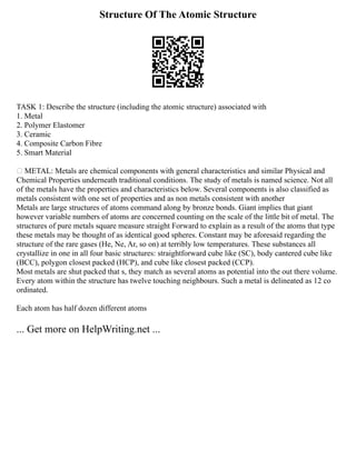 Structure Of The Atomic Structure
TASK 1: Describe the structure (including the atomic structure) associated with
1. Metal
2. Polymer Elastomer
3. Ceramic
4. Composite Carbon Fibre
5. Smart Material
 METAL: Metals are chemical components with general characteristics and similar Physical and
Chemical Properties underneath traditional conditions. The study of metals is named science. Not all
of the metals have the properties and characteristics below. Several components is also classified as
metals consistent with one set of properties and as non metals consistent with another
Metals are large structures of atoms command along by bronze bonds. Giant implies that giant
however variable numbers of atoms are concerned counting on the scale of the little bit of metal. The
structures of pure metals square measure straight Forward to explain as a result of the atoms that type
these metals may be thought of as identical good spheres. Constant may be aforesaid regarding the
structure of the rare gases (He, Ne, Ar, so on) at terribly low temperatures. These substances all
crystallize in one in all four basic structures: straightforward cube like (SC), body cantered cube like
(BCC), polygon closest packed (HCP), and cube like closest packed (CCP).
Most metals are shut packed that s, they match as several atoms as potential into the out there volume.
Every atom within the structure has twelve touching neighbours. Such a metal is delineated as 12 co
ordinated.
Each atom has half dozen different atoms
... Get more on HelpWriting.net ...
 