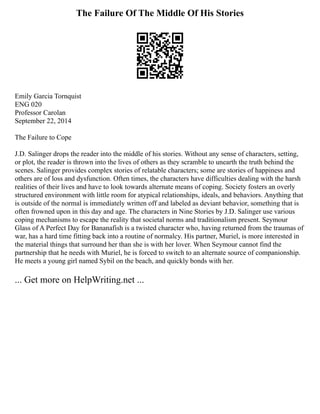 The Failure Of The Middle Of His Stories
Emily Garcia Tornquist
ENG 020
Professor Carolan
September 22, 2014
The Failure to Cope
J.D. Salinger drops the reader into the middle of his stories. Without any sense of characters, setting,
or plot, the reader is thrown into the lives of others as they scramble to unearth the truth behind the
scenes. Salinger provides complex stories of relatable characters; some are stories of happiness and
others are of loss and dysfunction. Often times, the characters have difficulties dealing with the harsh
realities of their lives and have to look towards alternate means of coping. Society fosters an overly
structured environment with little room for atypical relationships, ideals, and behaviors. Anything that
is outside of the normal is immediately written off and labeled as deviant behavior, something that is
often frowned upon in this day and age. The characters in Nine Stories by J.D. Salinger use various
coping mechanisms to escape the reality that societal norms and traditionalism present. Seymour
Glass of A Perfect Day for Bananafish is a twisted character who, having returned from the traumas of
war, has a hard time fitting back into a routine of normalcy. His partner, Muriel, is more interested in
the material things that surround her than she is with her lover. When Seymour cannot find the
partnership that he needs with Muriel, he is forced to switch to an alternate source of companionship.
He meets a young girl named Sybil on the beach, and quickly bonds with her.
... Get more on HelpWriting.net ...
 