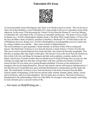 Fahrenheit 451 Essay
As renowned author Ernest Hemingway said, There is no friend as loyal as a book . This can be true at
times, but in Ray Bradbury s novel Fahrenheit 451, many people in the novel s dystopian society think
otherwise. In this essay I ll be discussing the 5 books I d save from the firemen if I was Guy Montag
in Fahrenheit 451, and which of the 5 I d choose to remember and become . The books I d save would
be Harper Lee s To Kill a Mockingbird, Markus Zusak s The Book Thief, Jandy Nelson s I ll Give You
the Sun, the Bible s book of Genesis, and Dave Canterbury s Bushcraft 101: A Field Guide to the Art
of Wilderness Survival. Harper Lee s To Kill a Mockingbird is an unforgettable novel of a child s life
in a sleepy southern town and the ... Show more content on Helpwriting.net ...
The novel continues to open up people s minds and take us all back in time with its setting and
lessons. The third book I d choose to save from the firemen is Jandy Nelson s I ll Give You the Sun.
This novel revolves around fraternal twins Noah and Jude, who used to be basically inseparable. Now
that they re getting older, they begin to drift apart. The reasons I d save this novel from the firemen are
that it deals with very real things for teenagers and kids such as puberty, sexuality, deaths in the
family, and divorce. It teaches readers that you should never be afraid of being who you truly are, that
if things are tough right now then they will get better with time, and that your family will almost
always be there for you when you re going through something. It focuses on the mannerisms of
teenagers who are just being themselves, who are only human, and are still trying to find themselves. I
feel that this novel would help teens grow and help find themselves and develop, just like Noah and
Jude. The fourth book I d choose to save from the firemen is the book of Genesis from the Bible.
Genesis speaks of beginnings, of the heavens and the earth, animals, humans, plants, family, society
and civilizations, and of sin and redemption. The list really goes on and on. The book of Genesis is
foundational to the understanding of the rest of the Bible. Its message is rich and complex, and listing
its main elements gives a succinct outline of the
... Get more on HelpWriting.net ...
 