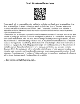 Semi Structured Interviews
This research will be processed by using qualitative methods, specifically semi structured interview.
Semi structured interviews are a valuable research method when focus of the study is exploring
meanings and subjective perceptions (Gilham, 2000). Furthermore, semi structured interview is
appropriate when the focus of research is primarily on gaining insights and disclosure of personal
experiences or meanings.
This research will be designed to gather information about the mothers of child aged 0 5 who has been
fostered at young age. It will be focused on sharing their experiences as a foster child, how they would
want to rear their children, what was most difficult being a raised by non biological parents, and how
they would want to establish bonding with their child. If they feel their certain behaviour to the child
is caused due to personal foster history. The mothers with at least one pre school child will receive an
invitation to engage in the study. The population sample size will be determined by the constraints of
limited resources, the number of interviews to be managed and the time and resources available
(Bryman, 2012). The participants will be selected to establish range of wide spectrum including age,
ethnicity, socio economic, and kin and non kin placement to provide consequential meanings through
interviews. From this cohort, 12 mothers of children who may be risk of poor attachment development
will be hoped for this research. Number of interviews will be
... Get more on HelpWriting.net ...
 