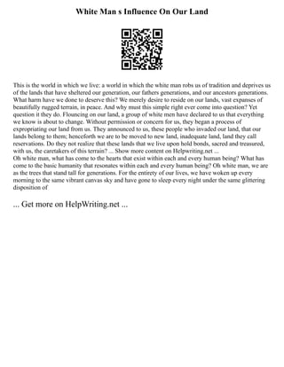 White Man s Influence On Our Land
This is the world in which we live: a world in which the white man robs us of tradition and deprives us
of the lands that have sheltered our generation, our fathers generations, and our ancestors generations.
What harm have we done to deserve this? We merely desire to reside on our lands, vast expanses of
beautifully rugged terrain, in peace. And why must this simple right ever come into question? Yet
question it they do. Flouncing on our land, a group of white men have declared to us that everything
we know is about to change. Without permission or concern for us, they began a process of
expropriating our land from us. They announced to us, these people who invaded our land, that our
lands belong to them; henceforth we are to be moved to new land, inadequate land, land they call
reservations. Do they not realize that these lands that we live upon hold bonds, sacred and treasured,
with us, the caretakers of this terrain? ... Show more content on Helpwriting.net ...
Oh white man, what has come to the hearts that exist within each and every human being? What has
come to the basic humanity that resonates within each and every human being? Oh white man, we are
as the trees that stand tall for generations. For the entirety of our lives, we have woken up every
morning to the same vibrant canvas sky and have gone to sleep every night under the same glittering
disposition of
... Get more on HelpWriting.net ...
 