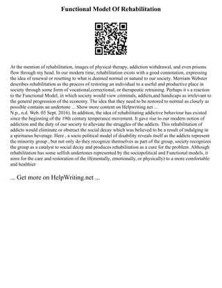 Functional Model Of Rehabilitation
At the mention of rehabilitation, images of physical therapy, addiction withdrawal, and even prisons
flow through my head. In our modern time, rehabilitation exists with a good connotation, expressing
the idea of renewal or resetting to what is deemed normal or natural to our society. Merriam Webster
describes rehabilitation as the process of restoring an individual to a useful and productive place in
society through some form of vocational,correctional, or therapeutic retraining. Perhaps it s a reaction
to the Functional Model, in which society would view criminals, addicts,and handicaps as irrelevant to
the general progression of the economy. The idea that they need to be restored to normal as closely as
possible contains an undertone ... Show more content on Helpwriting.net ...
N.p., n.d. Web. 05 Sept. 2016). In addition, the idea of rehabilitating addictive behaviour has existed
since the beginning of the 19th century temperance movement. It gave rise to our modern notion of
addiction and the duty of our society to alleviate the struggles of the addicts. This rehabilitation of
addicts would eliminate or obstruct the social decay which was believed to be a result of indulging in
a spirituous beverage. Here , a socio political model of disability reveals itself as the addicts represent
the minority group , but not only do they recognize themselves as part of the group, society recognizes
the group as a catalyst to social decay and produces rehabilitation as a cure for the problem. Although
rehabilitation has some selfish undertones represented by the sociopolitical and Functional models, it
aims for the care and restoration of the ill(mentally, emotionally, or physically) to a more comfortable
and healthier
... Get more on HelpWriting.net ...
 